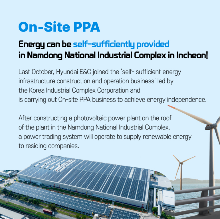 On-Site PPA Energy can be self-sufficiently provided in Namdong National Industrial Complex in Incheon! Last October, Hyundai E&C joined the ‘self- sufficient energy infrastructure construction and operation business’ led by the Korea Industrial Complex Corporation and is carrying out On-site PPA business to achieve energy independence. After constructing a photovoltaic power plant on the roof of the plant in the Namdong National Industrial Complex, a power trading system will operate to supply renewable energy to residing companies. 